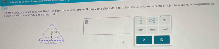 Volumen de un cono: Respuesta 
Hallar el volumen de un cono que tiene una base con un diámetro de 9 mm y una altura de 6 mm. Escribir el volumen exacto en términos de π, y asegurarse de 
incluír las unidades correctas en su respuesta.
 □ /□   ) □ /□   π
m m mm^2 mm^3
× 
3