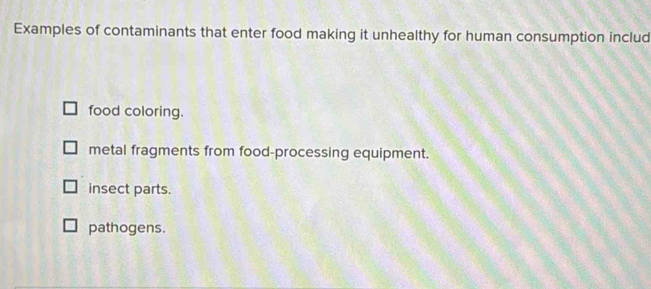 Examples of contaminants that enter food making it unhealthy for human consumption includ
food coloring.
metal fragments from food-processing equipment.
insect parts.
pathogens.