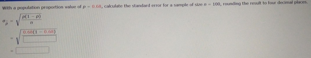 With a population proportion value of p=0.68 , calculate the standard error for a sample of size n=100 , rounding the result to four decimal places.
sigma _overline p=sqrt(frac rho (1-rho ))n
=sqrt(frac 0.68(1-0.68))□ 
=□