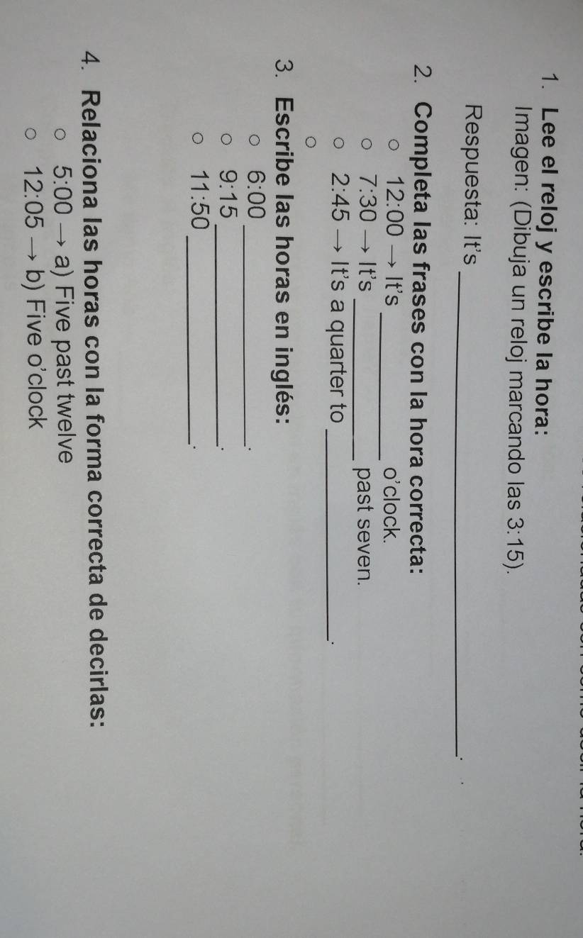 Lee el reloj y escribe la hora: 
Imagen: (Dibuja un reloj marcando las 3:15). 
Respuesta: It's 
_ 
2. Completa las frases con la hora correcta:
12:00 →It's _o'clock.
7:30 It's _past seven.
2:45 It's a quarter to_ 
3. Escribe las horas en inglés: 
6:00 _ 
.
9:15 _ 
.
11:50
_. 
4. Relaciona las horas con la forma correcta de decirlas: 
5:00 a) Five past twelve
12:05 b) Five o'clock