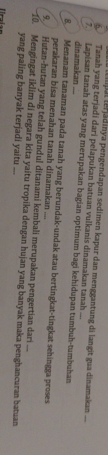 a tempal terjadinya pengendapan sedimen kapur dan menggantung di langit gua dinamakan .... 
6. Tanah yang terjadi dari pelapukan batuan vulkanis dinamakan tanah .... 
7. Lapisan tanah atas yang merupakan bagian optimum bagi kehidupan tumbuh-tumbuhan 
dinamakan .... 
8. Menanam tanaman pada tanah yang berundak-undak atau bertingkat-tingkat sehingga proses 
perakaran bisa menahan tanah dinamakan .... 
9. Hutan-hutan yang telah gundul ditanami kembali merupakan pengertian dari .... 
10. Mengingat iklim di negara kita yaitu tropika dengan hujan yang banyak maka penghancuran batuan 
yang paling banyak terjadi yaitu .... 
Iraian