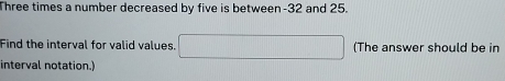 Three times a number decreased by five is between -32 and 25. 
Find the interval for valid values. (The answer should be in 
interval notation.)