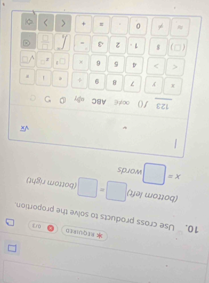 REQUIRED 
0/3 
10. Use cross products to solve the proportion. 
(bottom left) (bottom right)
x= □ words
sqrt(x)
123 ƒ() ∞≠∈ ABC αβγ
x y 7 8 9 ÷ e i π < > 4 5 6 × □^2 x sqrt(□ )
a ) 1 . 2 .3 -  □ /□   x
≈ 0 = + < >