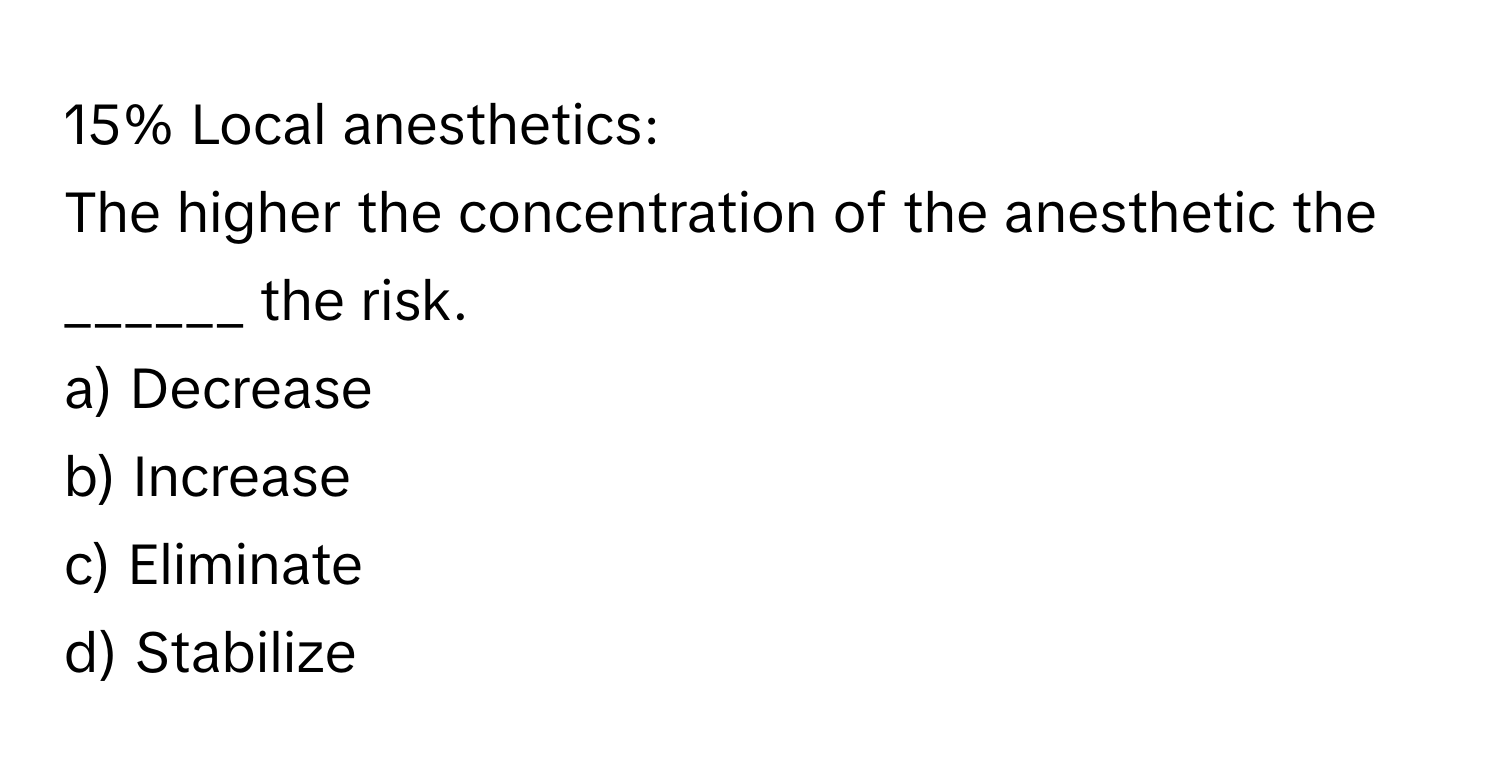 15% Local anesthetics: 
The higher the concentration of the anesthetic the ______ the risk. 
a) Decrease 
b) Increase 
c) Eliminate 
d) Stabilize