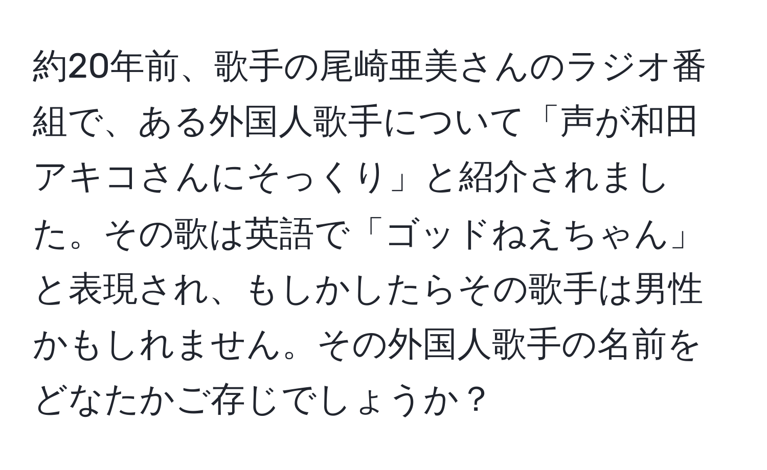 約20年前、歌手の尾崎亜美さんのラジオ番組で、ある外国人歌手について「声が和田アキコさんにそっくり」と紹介されました。その歌は英語で「ゴッドねえちゃん」と表現され、もしかしたらその歌手は男性かもしれません。その外国人歌手の名前をどなたかご存じでしょうか？