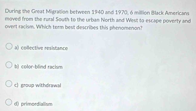 During the Great Migration between 1940 and 1970, 6 million Black Americans
moved from the rural South to the urban North and West to escape poverty and
overt racism. Which term best describes this phenomenon?
a) collective resistance
b) color-blind racism
c) group withdrawal
d) primordialism