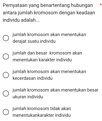 Pernyataan yang benartentang hubungan *
antara jumlah kromosom dengan keadaan
individu adalah...
jumlah kromosom akan menentukan
derajat suatu individu
jumlah dan besar kromosom akan
menentukan karakter individu
jumlah kromosom akan menentukan
kecerdasan individu
jumlah kromosom akan menentukan besar
ukuran individu
jumlah kromosom tidak akan
menentukankarakter individu