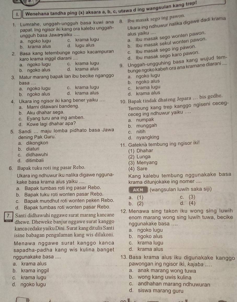 Wenehana tandha ping (x) aksara a, b, c, utawa d ing wangsulan kang trep!
1. Lumrahe, unggah-ungguh basa kuwi ana 8. Ibu masak sego ing pawon.
papat. Ing ngisor iki kang ora kalebu unggah- Ukara ing ndhuwur nalika digawe dadi krama
ungguh basa Jawa yaiku .... alus yaiku ....
a. ngoko lugu c. krama lugu
a. Ibu masak sego wonten pawon.
b. krama alus d. lugu alus
b. Ibu masak sekul wonten pawon.
2. Basa kang tetembunge ngoko kacampuran c. Ibu masak sego ing pawon.
karo krama inggil diarani ....
d. Ibu masak sego karo pawon.
a. ngoko lugu c. krama lugu
9. Unggah-ungguhing basa kang wujud tem-
b. ngoko alus d.krama alus
bunge ngoko kabeh ora ana kramane diarani ....
3. Matur marang bapak lan ibu becike nganggo a. ngoko lugu
basa ....
b. ngoko alus
a. ngoko lugu c. krama lugu
b. ngoko alus d. krama alus c. krama lugu
d. krama alus
4. Ukara ing ngisor iki kang bener yaiku … 10. Bapak tindak dhateng Jepara … bis gedhe.
a. Marni ditawani bandeng.
Tembung kang trep kanggo ngiseni ceceg-
b. Aku dhahar sega.
c. Eyang turu ana ing amben. ceceg ing ndhuwur yaiku ....
d. Kowe lagi dhahar apa? a. numpak
b. munggah
5. Sandi ... maju lomba pidhato basa Jawa c. nitih
dening Pak Guru. d. nyangking
a. dikongkon
b. diaturi 11. Gatekna tembung ing ngisor iki!
(1) Dhahar
c. didhawuhi (2) Lunga
d. ditimbali
(3) Menyang
6. Bapak tuku roti ing pasar Rebo. (4) Sare
Ukara ing ndhuwur iku nalika digawe ngguna- Kang kalebu tembung nggunakake basa
kake basa krama alus yaiku .... krama ditunjokake ing nomer ....
a. Bapak tumbas roti ing pasar Rebo. AKM (wangsulan luwih saka siji)
b. Bapak tuku roti wonten pasar Rebo.
c. Bapak mundhut roti wonten peken Rebo. a. (1)
c. (3)
d. Bapak tumbas roti wonten pasar Rebo. b. (2)
d. (4)
12. Menawa sing takon iku wong sing luwih
7.  Santi didhawuhi nggawe surat marang kancane enom marang wong sing luwih tuwa, becike
dhewe. Dheweke banjur nggawe surat kanggo nggunakake basa ....
kanca cedake yaikuDini. Surat kang ditulis Santi a. ngoko lugu
isine babagan pengalaman kang wis dilakoni. b. ngoko alus
Menawa nggawe surat kanggo kanca c. krama lugu
sapadha-padha kang wis kulina banget d. krama alus
nggunakake basa .... 13. Basa krama alus iku digunakake kanggo
a. krama alus pawongan ing ngisor ikì, kajaba ....
b. krama inggil a. anak marang wong tuwa
c. krama lugu b. wong kang uwis kulina
d. ngoko lugu
c. andhahan marang ndhuwuran
d. siswa marang guru