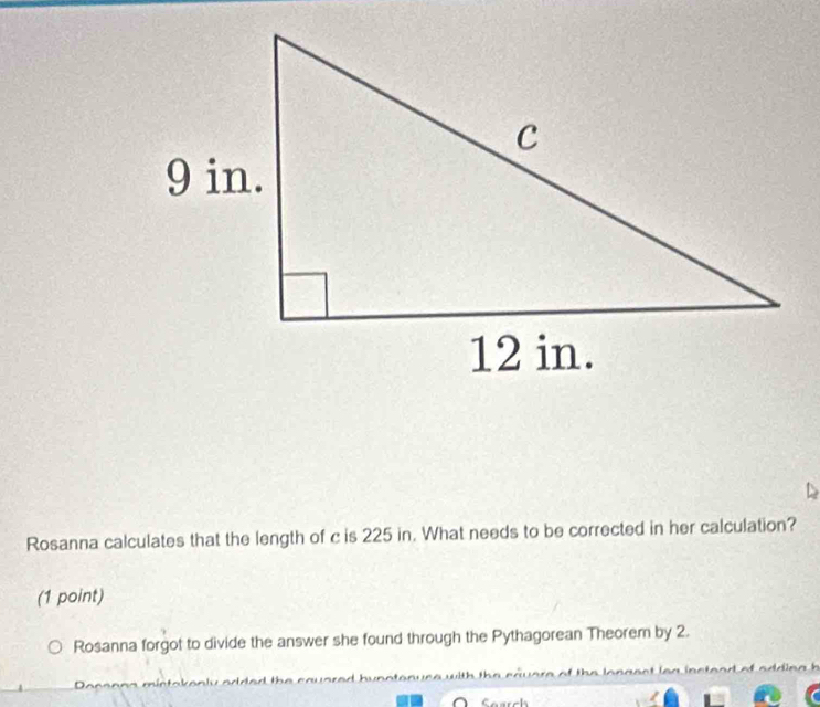 Rosanna calculates that the length of c is 225 in. What needs to be corrected in her calculation? 
(1 point) 
Rosanna forgot to divide the answer she found through the Pythagorean Theorem by 2. 
Soarch