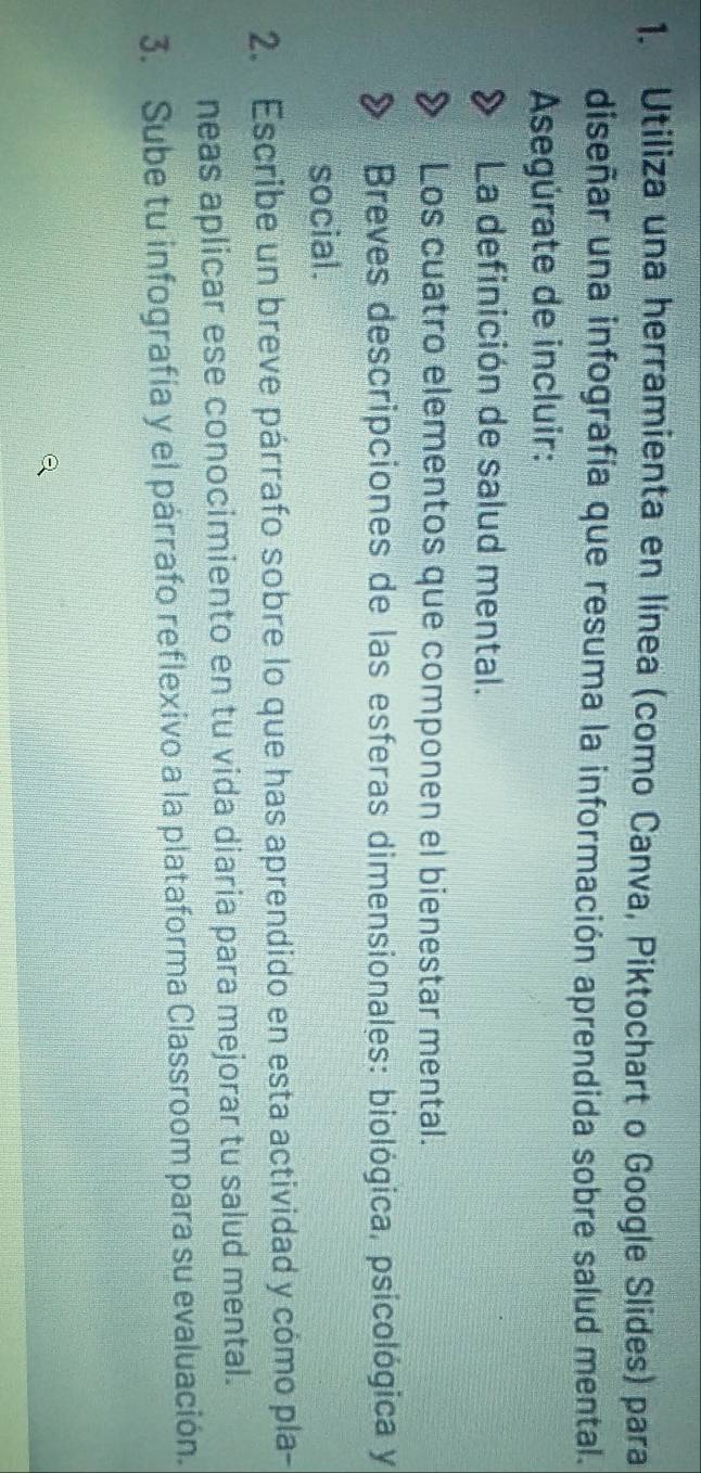 Utiliza una herramienta en línea (como Canva, Piktochart o Google Slides) para 
diseñar una infografía que resuma la información aprendida sobre salud mental. 
Asegúrate de incluir: 
La definición de salud mental. 
Los cuatro elementos que componen el bienestar mental. 
Breves descripciones de las esferas dimensionales: biológica, psicológica y 
social. 
2. Escribe un breve párrafo sobre lo que has aprendido en esta actividad y cómo pla- 
neas aplicar ese conocimiento en tu vida diaria para mejorar tu salud mental. 
3. Sube tu infografía y el párrafo reflexivo a la plataforma Classroom para su evaluación.