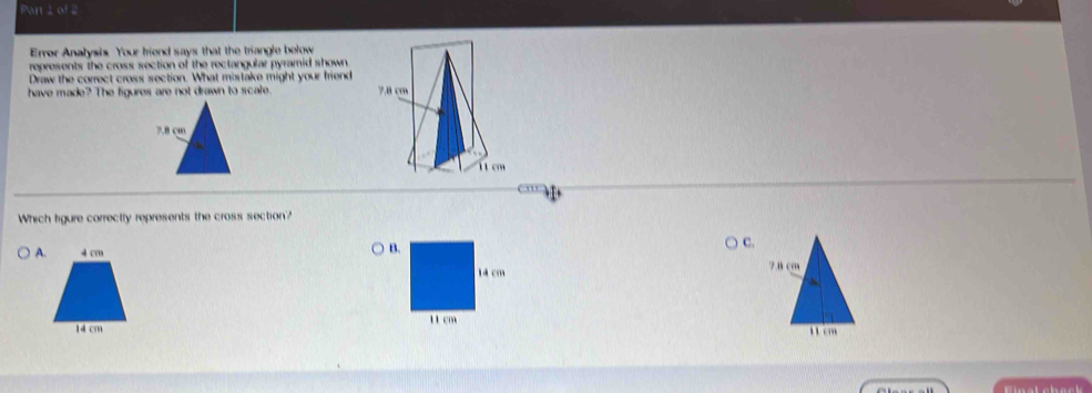 Par 2of 2 
Error Analysis Your friend says that the triangle below 
represents the cross section of the rectangular pyramid shown. 
Draw the correct cross section. What mistake might your friend 
have made? The figures are not drawn to scale. 
Which figure correctly represents the cross section? 
A 
C.