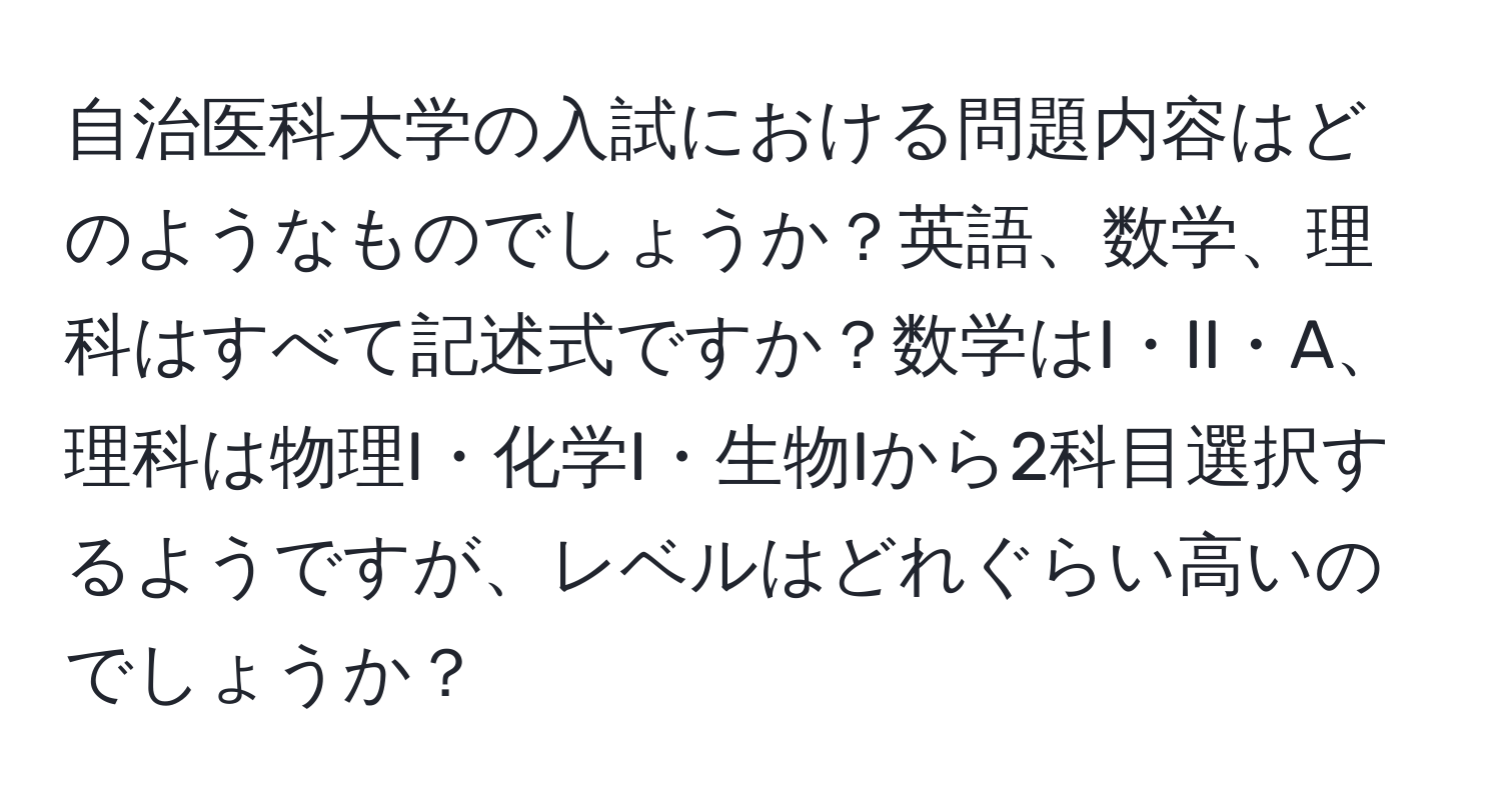 自治医科大学の入試における問題内容はどのようなものでしょうか？英語、数学、理科はすべて記述式ですか？数学はI・II・A、理科は物理I・化学I・生物Iから2科目選択するようですが、レベルはどれぐらい高いのでしょうか？