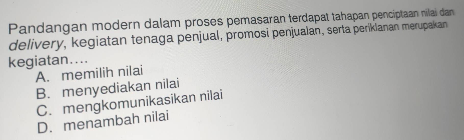 Pandangan modern dalam proses pemasaran terdapat tahapan penciptaan nilai dan
delivery, kegiatan tenaga penjual, promosi penjualan, serta periklanan merupakan
kegiatan....
A. memilih nilai
B. menyediakan nilai
C. mengkomunikasikan nilai
D. menambah nilai