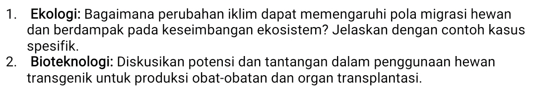 Ekologi: Bagaimana perubahan iklim dapat memengaruhi pola migrasi hewan 
dan berdampak pada keseimbangan ekosistem? Jelaskan dengan contoh kasus 
spesifik. 
2. Bioteknologi: Diskusikan potensi dan tantangan dalam penggunaan hewan 
transgenik untuk produksi obat-obatan dan organ transplantasi.