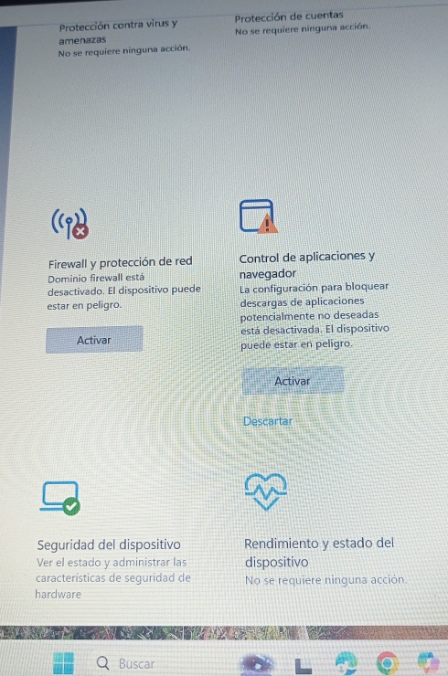 Protección contra virus y Protección de cuentas 
amenazas No se requiere ninguna acción. 
No se requiere ninguna acción. 
Firewall y protección de red Control de aplicaciones y 
Dominio firewall está navegador 
desactivado. El dispositivo puede La configuración para bloquear 
estar en peligro. descargas de aplicaciones 
potencialmente no deseadas 
está desactivada. El dispositivo 
Activar puede estar en peligro. 
Activar 
Descartar 
Seguridad del dispositivo Rendimiento y estado del 
Ver el estado y administrar las dispositivo 
características de seguridad de No se requiere ninguna acción. 
hardware 
Buscar