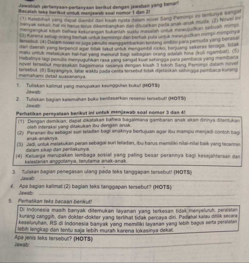 Jawabiah pertanyaan-pertanyaan berikut dengan jawaban yang benar!
Bacalah teks berikut untuk menjawab soal nomor 1 dan 2!
(1) Kelebihan yang dapat diambil dari kisah nyata dalam novel Sang Pemimpi ini tentunya sangat
banyak sekali, hal ini harus terus dikembangkan dan ditularkan pada anak-anak muda. (2) Novel in
mengangkat kisah bahwa kekurangan bukanlah suatu masalah untuk mewujudkan sebuah mimpi.
(3) Karena setiap orang berhak untuk bermimpi dan berhak pula untuk mewujudkan mimpi-mimpinya
tersebut. (4) Dalam novel ini juga penulis menggambarkan tentang ambisi para pemuda yang berasal
dari daerah yang terpencil agar tidak takut untuk mengambil risiko, berjuang sekeras tenaga, tidak
malu untuk melakukan hal-hal yang menurut bagi sebagian orang adalan hina (kuli ngambat). (5)
Hebatnya lagi penulis menyuguhkan rasa yang sangat kuat sehingga para pembaca yang membaca
novel tersebut merasakan bagaimana rasanya dengan kisah 3 tokoh Sang Pemimpi dalam novel
tersebut. (6) Sayangnya, latar waktu pada cerita tersebut tidak dijelaskan sehingga pembaca kurang
memahami detail suasananya.
_
1. Tuliskan kalimat yang merupakan keunggulan buku! (HOTS)
Jawab:_
_
2. Tuliskan bagian kelemahan buku berdasarkan resensi tersebut! (HOTS)
Jawab:_
Perhatikan pernyataan berikut ini untuk menjawab soal nomor 3 dan 4!
(1) Dengan demikian, dapat dikatakan bahwa bagaimana gambaran anak akan dirinya ditentukan
oleh interaksi yang dilakukan ibu dengan anak.
(2) Peranan ibu sebagai suri teladan bagi anaknya bertujuan agar ibu mampu menjadi contoh bagi
anak-anaknya.
(3) Jadi, untuk melakukan peran sebagai suri teladan, ibu harus memiliki nilai-nilai baik yang tecermin
dalam sikap dan perilakunya.
(4) Keluarga merupakan lembaga sosial yang paling besar perannya bagi kesejahteraan dan
kelestarian anggotanya, terutama anak-anak.
3. Tuliskan bagian penegasan ulang pada teks tanggapan tersebut! (HOTS)
Jawab:_
4. Apa bagian kalimat (2) bagian teks tanggapan tersebut? (HOTS)
Jawab:_
5. Perhatikan teks bacaan berikut!
Di Indonesia masih banyak ditemukan layanan yang terkesan tidak menyeluruh, peralatan
kurang canggih, dan dokter-dokter yang terlihat tidak percaya diri. Padahal kalau ditilik secara
keseluruhan, RS di Indonesia banyak yang memiliki layanan yang lebih bagus serta peralatan
lebih lengkap dan tentu saja lebih murah karena lokasinya dekat.
_
Apa jenis teks tersebut? (HOTS)
Jawab:_