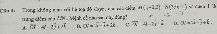 Trong không gian với hệ toạ độ Oxyz , cho các điểm M(1;-2;3), N(3;0;-1) và điểm / là
trung điểm của MN. Mệnh đề nào sau đây đúng?
A. vector OI=4vector i-2vector j+2vector k. B. vector OI=2vector i-vector j+2vector k. C. vector OI=4vector i-2vector j+vector k. D. vector OI=2vector i-vector j+vector k.