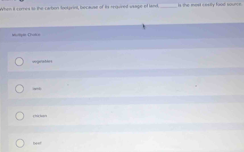 When it comes to the carbon footprint, because of its required usage of land,_ is the most costly food source.
Muiliple Choice
vegetables
lamb
chicken
beef