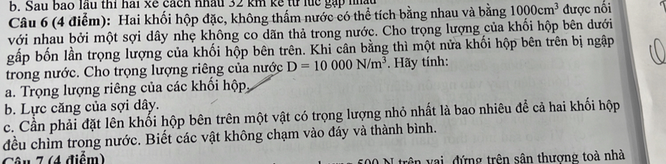 Sau bao lầu thí hai xé cách nhâu 32 km kế từ lực gặp nhà 
Câu 6 (4 điểm): Hai khối hộp đặc, không thấm nước có thể tích bằng nhau và bằng 1000cm^3 được nối 
với nhau bởi một sợi dây nhẹ không co dãn thả trong nước. Cho trọng lượng của khối hộp bên dưới 
gấp bốn lần trọng lượng của khối hộp bên trên. Khi cân bằng thì một nửa khối hộp bên trên bị ngập 
trong nước. Cho trọng lượng riêng của nước D=10000N/m^3. Hãy tính: 
a. Trọng lượng riêng của các khối hộp 
b. Lực căng của sợi dây. 
c. Cần phải đặt lên khối hộp bên trên một vật có trọng lượng nhỏ nhất là bao nhiêu để cả hai khối hộp 
đều chìm trong nước. Biết các vật không chạm vào đáy và thành bình. 
Câu 7 (4 điểm) 
I trên vai đứng trên sân thượng toà nhà