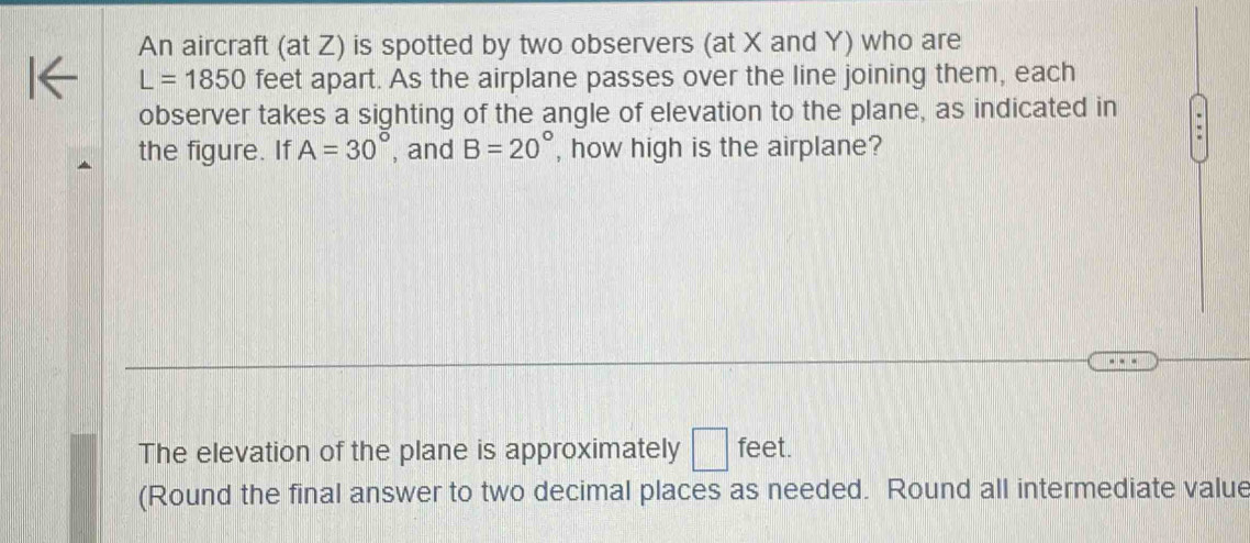 An aircraft (at Z) is spotted by two observers (at X and Y) who are
L=1850 feet apart. As the airplane passes over the line joining them, each 
observer takes a sighting of the angle of elevation to the plane, as indicated in 
the figure. If A=30° , and B=20° , how high is the airplane? 
The elevation of the plane is approximately □ feet. 
(Round the final answer to two decimal places as needed. Round all intermediate value