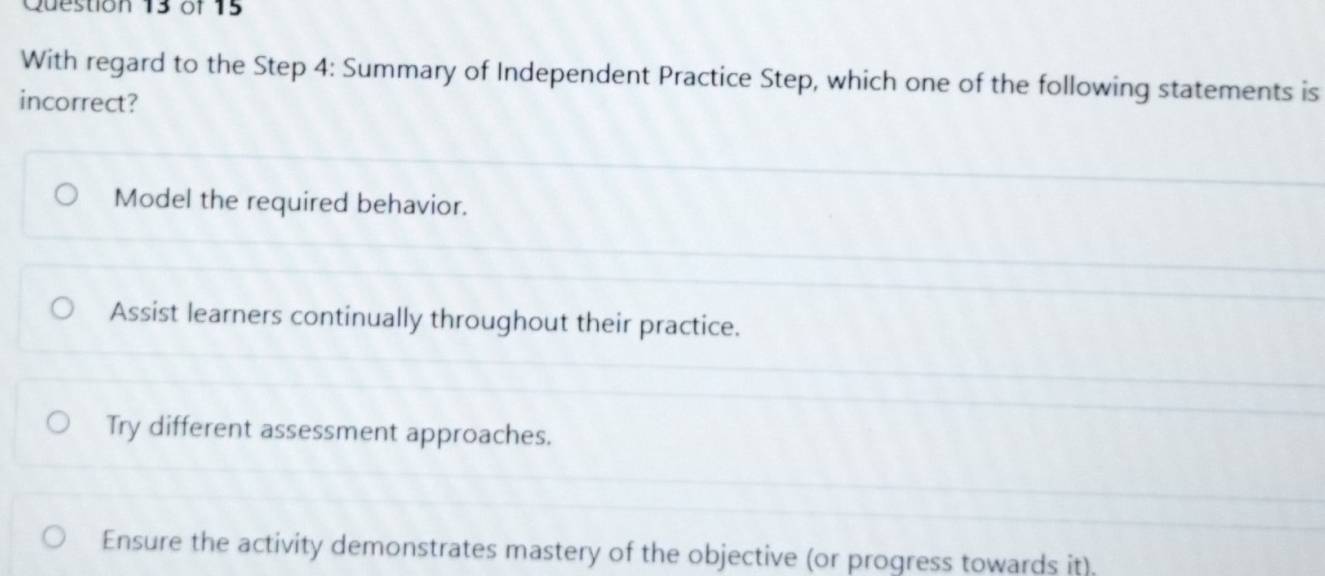 With regard to the Step 4: Summary of Independent Practice Step, which one of the following statements is
incorrect?
Model the required behavior.
Assist learners continually throughout their practice.
Try different assessment approaches.
Ensure the activity demonstrates mastery of the objective (or progress towards it).