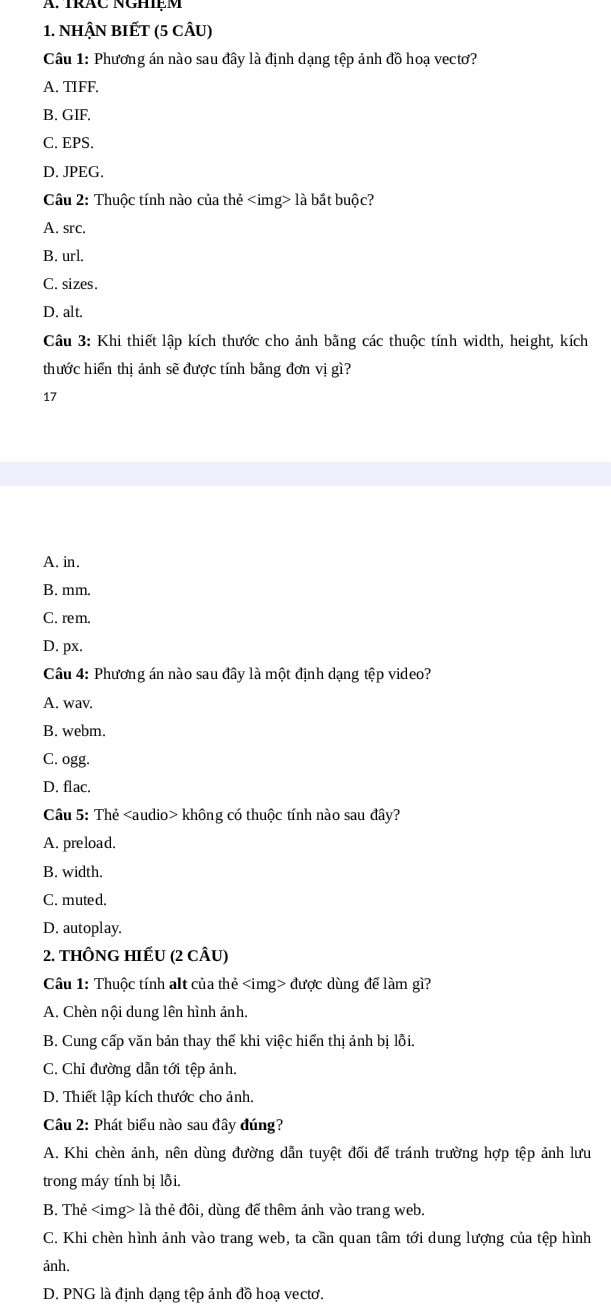 NHậN BIẾT (5 CÂU)
Câu 1: Phương án nào sau đây là định dạng tệp ảnh đồ hoạ vectơ?
A. TIFF,
B. GIF.
C. EPS.
D. JPEG.
Câu 2: Thuộc tính nào của thẻ là bắt buộc?
A. src.
B. url.
C. sizes.
D. alt.
Câu 3: Khi thiết lập kích thước cho ảnh bằng các thuộc tính width, height, kích
thước hiến thị ảnh sẽ được tính bằng đơn vị gì?
17
A. in.
B. mm.
C. rem.
D. px.
Câu 4: Phương án nào sau đây là một định dạng tệp video?
A. wav.
B. webm.
C. ogg.
D. flac.
Câu 5: Thẻ không có thuộc tính nào sau đây?
A. preload.
B. width.
C. muted.
D. autoplay.
2. tHÔNG HIẾU (2 cÂu)
Câu 1: Thuộc tính alt của thẻ được dùng để làm gì?
A. Chèn nội dung lên hình ảnh.
B. Cung cấp văn bản thay thế khi việc hiến thị ảnh bị lỗi.
C. Chỉ đường dẫn tới tệp ảnh.
D. Thiết lập kích thước cho ảnh.
Câu 2: Phát biểu nào sau đây đúng?
A. Khi chèn ảnh, nên dùng đường dẫn tuyệt đối để tránh trường hợp tệp ảnh lưu
trong máy tính bị lỗi.
B. Thẻ là thẻ đôi, dùng để thêm ảnh vào trang web.
C. Khi chèn hình ảnh vào trang web, ta cần quan tâm tới dung lượng của tệp hình
ảnh.
D. PNG là định dạng tệp ảnh đồ hoạ vectơ.