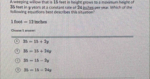 A weeping willow that is 15 feet in height grows to a maximum height of
35 feet in y years at a constant rate of 24 inches per year. Which of the
following equations best describes this situation?
1 foot= 12 inches
Chouse I answer:
35=15+2y
35=15+24y
C 35-15-2y
35=15-24y