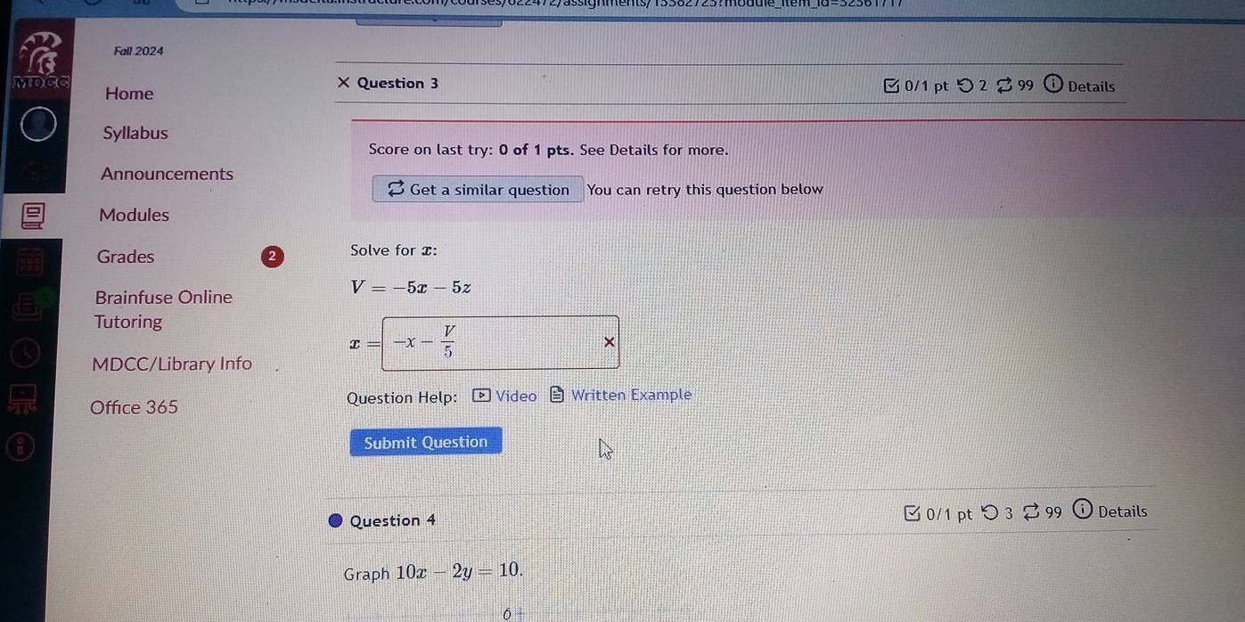 Fall 2024
MDCC Home
× Question 3 □ 0/1 pt つ 2 % 99 ① Details
Syllabus
Score on last try: 0 of 1 pts. See Details for more.
Announcements
Get a similar question You can retry this question below
Modules
Grades 2 Solve for x :
V=-5x-5z
Brainfuse Online
Tutoring
×
MDCC/Library Info
x=-x- V/5 
Office 365 Question Help: Video Written Example
Submit Question
Question 4 0/1 pt つ 3 99 Details
Graph 10x-2y=10.