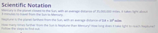 Scientific Notation 
Mercury is the planet closest to the Sun, with an average distance of 35,000,000 miles. It takes light about
3 minudes to tavel from the Sun to Mercury. 
Neptune is the planet farthest from the Sun, with an average distance of 2.8* 20^2
How many times farther from the Sun is Neptune than Mercury? How long does it take light to reach heptune? Follow the steps to find out.