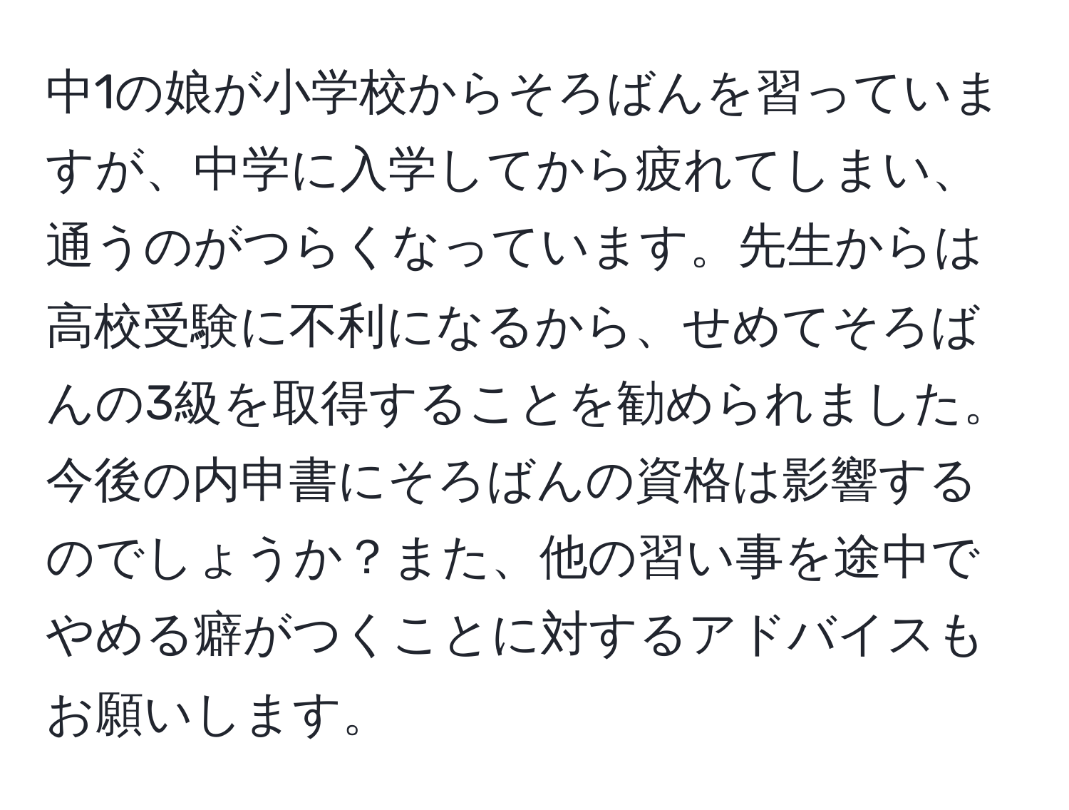 中1の娘が小学校からそろばんを習っていますが、中学に入学してから疲れてしまい、通うのがつらくなっています。先生からは高校受験に不利になるから、せめてそろばんの3級を取得することを勧められました。今後の内申書にそろばんの資格は影響するのでしょうか？また、他の習い事を途中でやめる癖がつくことに対するアドバイスもお願いします。