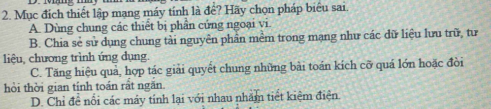 Mục đích thiết lập mạng máy tính là đề? Hãy chọn pháp biểu sai.
A. Dùng chung các thiết bị phần cứng ngoại vi.
B. Chia sẻ sử dụng chung tài nguyên phần mềm trong mạng như các dữ liệu lưu trữ, tư
liệu, chương trình ứng dụng.
C. Tăng hiệu quả, hợp tác giải quyết chung những bài toán kích cỡ quá lớn hoặc đòi
hỏi thời gian tính toán rất ngắn.
D. Chỉ để nổi các máy tính lại với nhau nhằm tiết kiệm điện.