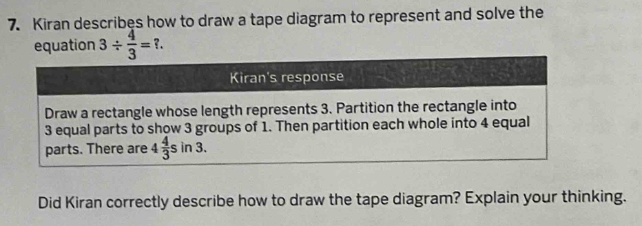 Kiran describes how to draw a tape diagram to represent and solve the
equation 3/  4/3 =?.
Did Kiran correctly describe how to draw the tape diagram? Explain your thinking.