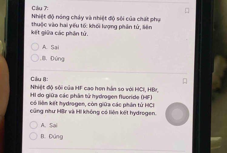 Nhiệt độ nóng chảy và nhiệt độ sôi của chất phụ
thuộc vào hai yếu tố: khối lượng phân tử, liên
kết giữa các phân tử.
A. Sai
B. Đúng
Câu 8:
Nhiệt độ sôi của HF cao hơn hẳn so với HCI, HBr,
HI do giữa các phân tử hydrogen fluoride (HF)
có liên kết hydrogen, còn giữa các phân tử HCI
cũng như HBr và HI không có liên kết hydrogen.
A. Sai
B. Đúng