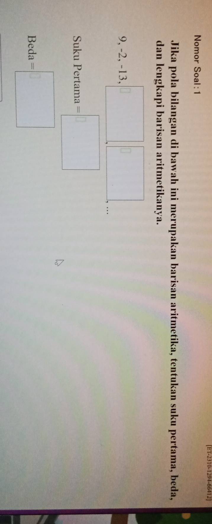 [ET-2310-1294-66412] 
Nomor Soal: 1 
Jika pola bilangan di bawah ini merupakan barisan aritmetika, tentukan suku pertama, beda, 
dan lengkapi barisan aritmetikanya.
x_12
9, -2, -13. s□ .□ .... 
..3,4 -) 
Suku Pertama =□
Beda =□