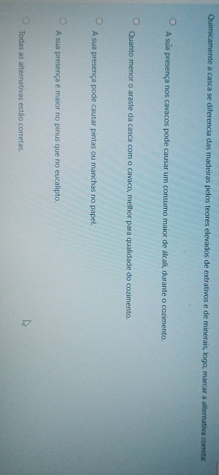 Quimicamente a casca se diferencia das madeiras pelos teores elevados de extrativos e de minerais, logo, marcar a alternativa correta:
A sua presença nos cavacos pode causar um consumo maior de álcali, durante o cozimento.
Quanto menor o araste da casca com o cavaco, melhor para qualidade do cozimento.
A sua presença pode causar pintas ou manchas no papel.
A sua presença é maior no pinus que no eucalipto.
Todas as alternativas estão corretas.