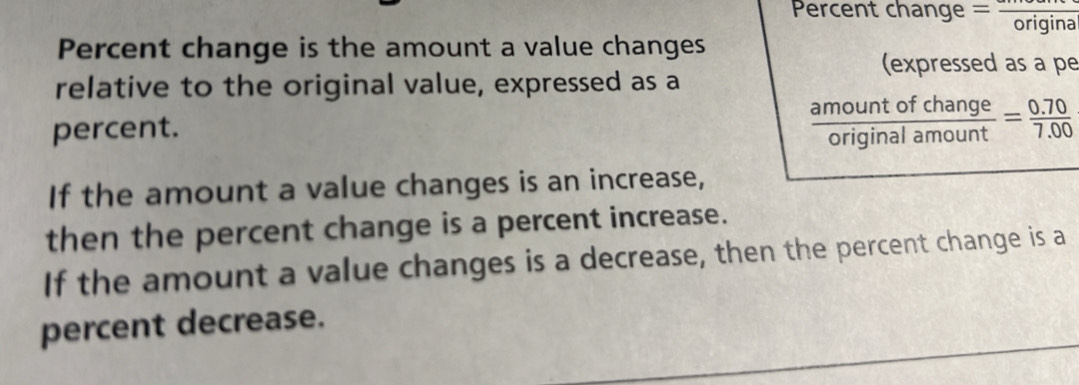 Percent change =frac origina
Percent change is the amount a value changes
(expressed as a pe
relative to the original value, expressed as a
percent.
 amountofchange/originalamount = (0.70)/7.00 
If the amount a value changes is an increase,
then the percent change is a percent increase.
If the amount a value changes is a decrease, then the percent change is a
percent decrease.