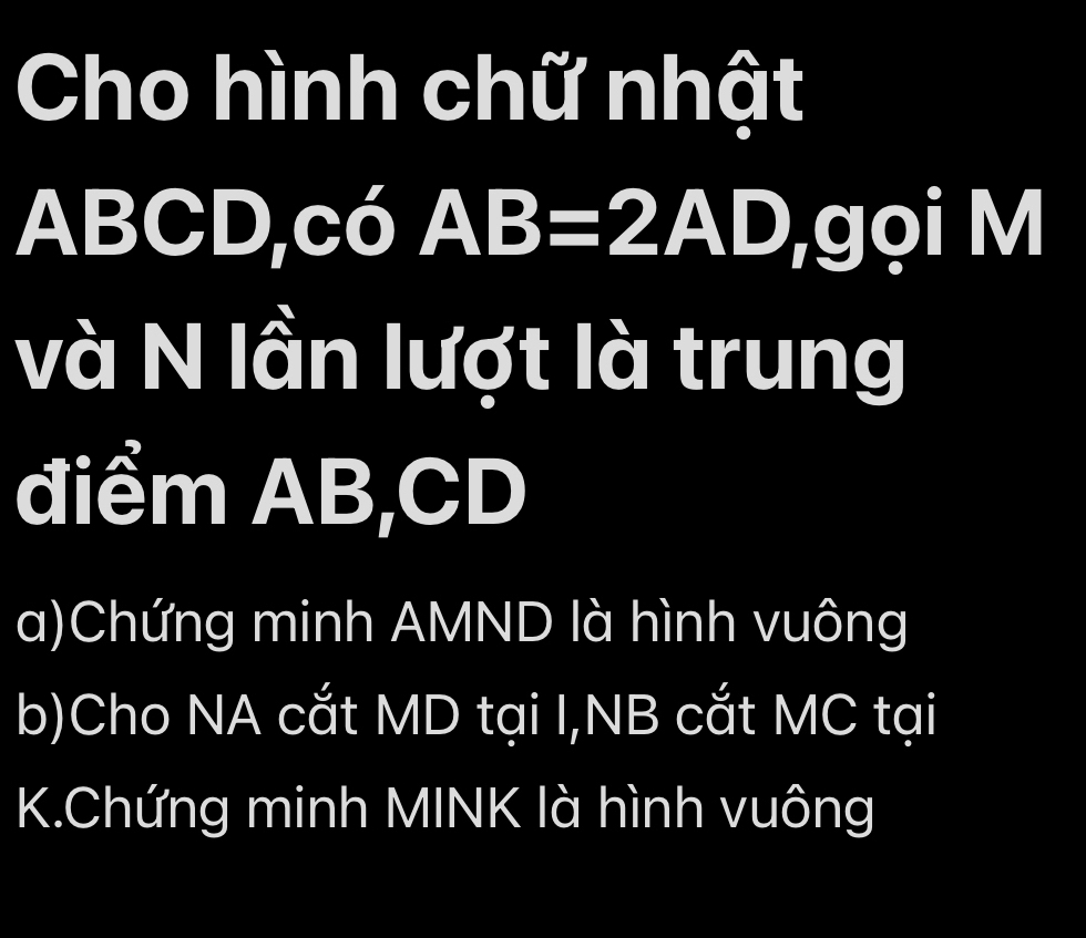 Cho hình chữ nhật
ABCD,c 1 5 AB=2AD ,gọi M
và N lần lượt là trung 
điểm AB, CD
a)Chứng minh AMND là hình vuông 
b)Cho NA cắt MD tại I,NB cắt MC tại 
K.Chứng minh MINK là hình vuông