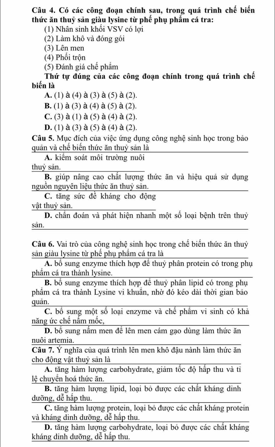 Có các công đoạn chính sau, trong quá trình chế biến
thức ăn thuỷ sản giàu lysine từ phế phụ phẩm cá tra:
(1) Nhân sinh khối VSV có lợi
(2) Làm khô và đóng gói
(3) Lên men
(4) Phối trộn
(5) Đánh giá chế phầm
Thứ tự đúng của các công đoạn chính trong quá trình chế
biến là
A. (1) à (4) à (3) à (5) à (2).
B. (1) à (3) à (4) à (5) à (2).
C. (3) à (1) à (5) à (4) à (2).
D. (1) à (3) à (5) à (4) à (2).
Câu 5. Mục đích của việc ứng dụng công nghệ sinh học trong bảo
quản và chế biến thức ăn thuỷ sản là
A. kiểm soát môi trường nuôi
thuỷ sản.
B. giúp nâng cao chất lượng thức ăn và hiệu quả sử dụng
nguồn nguyên liệu thức ăn thuỷ sản.
C. tăng sức đề kháng cho động
vật thuỷ sản.
D. chần đoán và phát hiện nhanh một số loại bệnh trên thuỷ
sản.
Câu 6. Vai trò của công nghệ sinh học trong chế biến thức ăn thuỷ
sản giàu lysine từ phế phụ phẩm cá tra là
A. bổ sung enzyme thích hợp để thuỷ phân protein có trong phụ
phầm cá tra thành lysine.
B. bổ sung enzyme thích hợp để thuỷ phân lipid có trong phụ
phẩm cá tra thành Lysine vi khuẩn, nhờ đó kéo dài thời gian bảo
quản.
C. bổ sung một số loại enzyme và chế phẩm vi sinh có khả
năng ức chế nấm mốc,
D. bổ sung nấm men để lên men cám gạo dùng làm thức ăn
nuôi artemia.
Câu 7. Ý nghĩa của quá trình lên men khô đậu nành làm thức ăn
cho động vật thuỷ sản là
A. tăng hàm lượng carbohydrate, giảm tốc độ hấp thu và tỉ
lệ chuyển hoá thức ăn.
B. tăng hàm lượng lipid, loại bỏ được các chất kháng dinh
dưỡng, dễ hấp thu.
C. tăng hàm lượng protein, loại bỏ được các chất kháng protein
và kháng dinh dưỡng, dễ hấp thu.
D. tăng hàm lượng carbohydrate, loại bỏ được các chất kháng
kháng dinh dưỡng, dễ hấp thu.