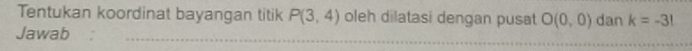 Tentukan koordinat bayangan titik P(3,4) oleh dilatasi dengan pusat O(0,0) dan k=-3!
Jawab