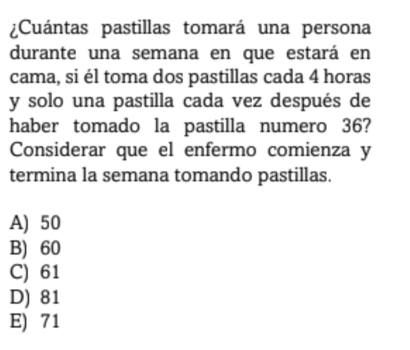 ¿Cuántas pastillas tomará una persona
durante una semana en que estará en
cama, si él toma dos pastillas cada 4 horas
y solo una pastilla cada vez después de
haber tomado la pastilla numero 36?
Considerar que el enfermo comienza y
termina la semana tomando pastillas.
A) 50
B) 60
C) 61
D) 81
E) 71