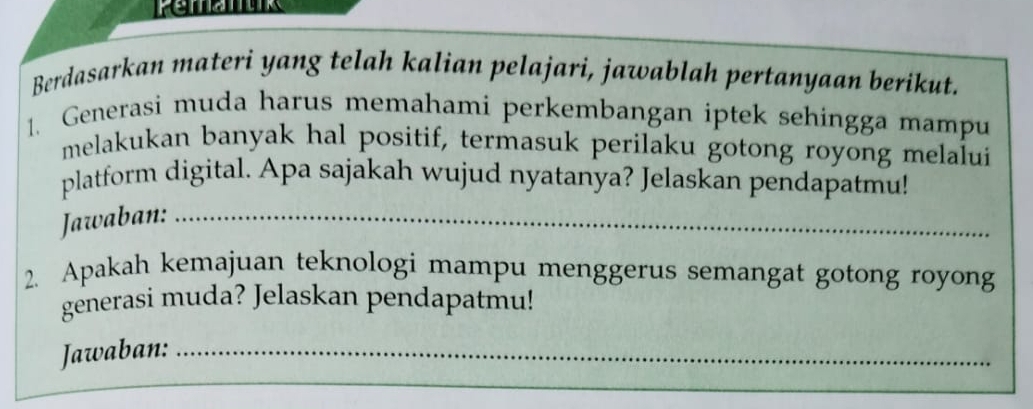 Berdasarkan materi yang telah kalian pelajari, jawablah pertanyaan berikut. 
1. Generasi muda harus memahami perkembangan iptek sehingga mampu 
melakukan banyak hal positif, termasuk perilaku gotong royong melalui 
platform digital. Apa sajakah wujud nyatanya? Jelaskan pendapatmu! 
Jawaban:_ 
_ 
2. Apakah kemajuan teknologi mampu menggerus semangat gotong royong 
generasi muda? Jelaskan pendapatmu! 
Jawaban:_ 
_