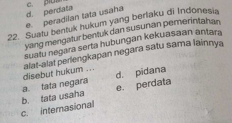 c. pluan
d. perdata
e. peradilan tata usaha
22. Suatu bentuk hukum yang berlaku di Indonesia
yang mengatur bentuk dan susunan pemerintahan
suatu negara serta hubungan kekuasaan antara
alat-alat perlengkapan negara satu sama lainnya
d. pidana
disebut hukum ...
a. tata negara
b. tata usaha e. perdata
c. internasional