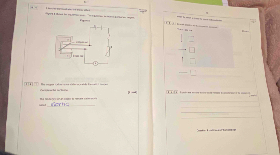 14 
0 4 A teacher demonsitrated the motor effect.

15
When the switch is closed the ospper rod asselerstes 
Figure 5 shows the equipment used. The equipment includes a permanent magnet 9 4. 2 In which direction will the copper rod accsterste? 
Figure 5 
Tick (√) one box. [3 mark] 
0 4 1 The copper rod remains stationary while the switch is open. 
Complete the sentence. 0 4 , 3 Explain one way the teacher could increase the acceteration of the copper rod. 
[1 mark] 
[2 marks] 
_ 
The tendency for an object to remain stationary is 
_ 
called _. 
_ 
_ 
Question 4 continues on the next page