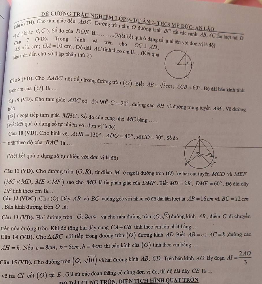 Đề CươNG TRÁC NGHIệM Lớp 9- Dư ÁN 2- tHCS Mỹ đức- An lão
Câu 6 (TH). Cho tam giác đều ABC . Đường tròn tâm O đường kính BC cắt các cạnh AB, AC lần lượt tại D
và E ( khác B,C ). Số đo của DOE là ..........(Viết kết quả ở dạng số tự nhiên với đơn.vị là độ)
Câu 7 (VD). Trong hình vẽ trên cho OC⊥ AD,
AB=12cm;OA=10cm. Độ dài AC tính theo cm là .(Kết quả
làm tròn đến chữ số thập phân thứ 2)
Câu 8 (VD). Cho △ ABC nội tiếp trong đường tròn (O). Biết AB=sqrt(3)cm;ACB=60°
theo cm của (O) là ... . Độ dài bán kính tính
Câu 9 (VD). Cho tam giác ABC có A>90°,C=20° , đường cao BH và đường trung tuyến AM . Vẽ đường
tròn
(0) ngoại tiếp tam giác MHC . Số đo của cung nhỏ MC bằng ......
(Viết kết quả ở dạng số tự nhiên với đơn vị là độ)
Câu 10 (VD). Cho hình vẽ, AOB=130°,ADO=40°,sdCD=30° .Si đo 
tính theo độ của BAC là ....
(Viết kết quả ở dạng số tự nhiên với đơn vị là độ)
Câu 11 (VD). Cho đường tròn (O;R) , từ điểm Mô ở ngoài đường tròn (O) kẻ hai cát tuyến MCD và MEF
(MC sao cho MO là tia phân giác của DMF . Biết MD=2R,DMF=60°. Độ dài dây
DF tính theo cm là.
Câu 12 (VDC). Cho (O). Dây AB và BC vuông góc với nhau có độ dài lần lượt là AB=16cm và BC=12cm
Bán kính đường tròn 0 là:
Câu 13 (VD). Hai đường tròn O; 3cm và cho nửa đường tròn (O;sqrt(2)) đường kính AB , điểm C di chuyền
trên nửa đường tròn. Khi đó tổng hai dây cung CA+CB tính theo cm lớn nhất bằng ...
Câu 14 (VD). Cho △ ABC nội tiếp trong đường tròn (O) đường kính AD .Biết AB=c;AC=b;đường cao
AH=h. Nếu c=8cm,b=5cm,h=4cm thì bán kính của (O) tính theo cm bằng ...
Câu 15 (VD). Cho đường tròn (O;sqrt(10)) và hai đường kính AB, CD. Trên bán kính AO lấy đoạn AI= 2AO/3 
vẽ tia CI cắt (O) tại E . Giả sử các đoạn thẳng có cùng đơn vị đo, thì độ dài dây CE là ...
Đo dài cung tròn, diên tích hình quat tròn