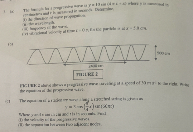 The formula for a progressive wave is y=10sin (4π t+x) where y is measured in 
centimetres and t is measured in seconds. Determine, 
(ii) the wavelength. (i) the direction of wave propagation. 
(iii) frequency of the wave. 
(iv) vibrational velocity at time t=0s , for the particle is at x=5.0cm. 
(b 
FIGURE 2 
FIGURE 2 above shows a progressive wave traveling at a speed of 30ms^(-1) to the right. Write 
the equation of the progressive wave. 
(c) The equation of a stationary wave along a stretched string is given as
y=3cos ( π /4 x)sin (60π t)
Where y and x are in cm and t is in seconds. Find 
(i) the velocity of the progressive waves. 
(ii) the separation between two adjacent nodes.