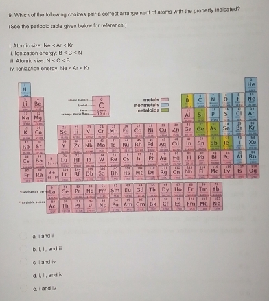 Which of the following choices pair a correct arrangement of atoms with the property indicated?
(See the periodic table given below for reference.)
i. Atomic size. Ne
ii. Ionization energy. B
ii. Atomic size N
iv. lonization energy: Ne
'' La nha
**Acticié
a i and i
b. i, ii, and iii
c i and iv
d. i, ii, and iv
e, i and iv