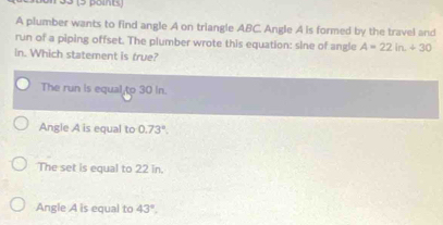 33 (5 point)
A plumber wants to find angle A on triangle ABC. Angle A is formed by the travel and
run of a piping offset. The plumber wrote this equation: sine of angle A=22ln +30
in. Which statement is true?
The run is equal to 30 In.
Angle A is equal to 0.73°.
The set is equal to 22 in.
Angle A is equal to 43°.