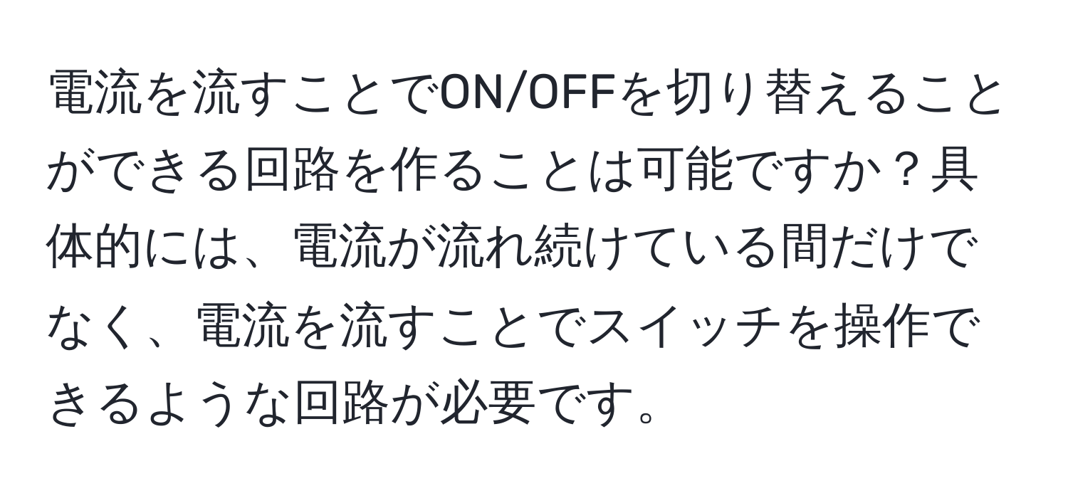 電流を流すことでON/OFFを切り替えることができる回路を作ることは可能ですか？具体的には、電流が流れ続けている間だけでなく、電流を流すことでスイッチを操作できるような回路が必要です。