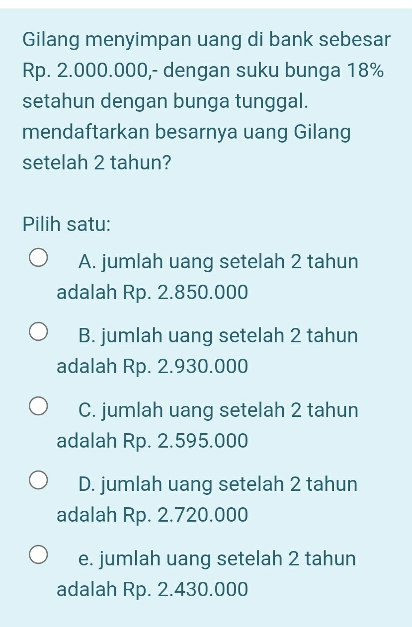 Gilang menyimpan uang di bank sebesar
Rp. 2.000.000,- dengan suku bunga 18%
setahun dengan bunga tunggal.
mendaftarkan besarnya uang Gilang
setelah 2 tahun?
Pilih satu:
A. jumlah uang setelah 2 tahun
adalah Rp. 2.850.000
B. jumlah uang setelah 2 tahun
adalah Rp. 2.930.000
C. jumlah uang setelah 2 tahun
adalah Rp. 2.595.000
D. jumlah uang setelah 2 tahun
adalah Rp. 2.720.000
e. jumlah uang setelah 2 tahun
adalah Rp. 2.430.000