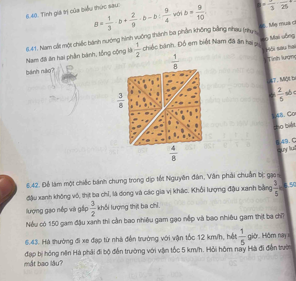 B= 1/3 · b+ 2/9 · b-b: 9/4  với b= 9/10 . 
6.40. Tính giá trị của biểu thức sau:
B=frac 3· frac (25)^(+-)
6.41. Nam cắt một chiếc bánh nướng hình vuông thành ba phần không bằng nhau (nhưh 46. Mẹ mua cì
eo Mai uống
Hỏi sau hai
Nam đã ăn hai phần bánh, tổng cộng là  1/2  chiếc bánh. Đố em biết Nam đã ăn hai pá
 1/8 
Tính lượng
bánh nào?
47. Một b
 3/8 
rái  2/5  số c
3.48. Co
cho biết
6.49. C
 4/8 
quy luá
6.42. Để làm một chiếc bánh chưng trong dịp tết Nguyên đán, Vân phải chuẩn bị: gạo
đậu xanh không vỏ, thịt ba chỉ, lá dong và các gia vị khác. Khối lượng đậu xanh bằng  3/5 k. 6.50
lượng gạo nếp và gấp  3/2  khối lượng thịt ba chỉ.
Nếu có 150 gam đậu xanh thì cần bao nhiêu gam gạo nếp và bao nhiêu gam thịt ba chỉ?
6.43. Hà thường đi xe đạp từ nhà đến trường với vận tốc 12 km/h, hết  1/5  giờ. Hôm nay
đạp bị hỏng nên Hà phải đi bộ đến trường với vận tốc 5 km/h. Hỏi hôm nay Hà đi đến trườn
mắt bao lâu?